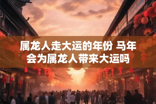 属龙人走大运的年份 马年会为属龙人带来大运吗