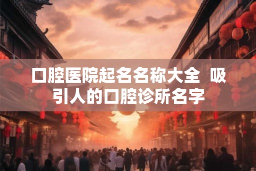 口腔医院起名名称大全  吸引人的口腔诊所名字
