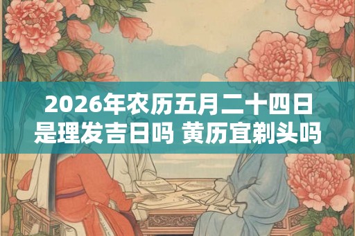 2026年农历五月二十四日是理发吉日吗 黄历宜剃头吗