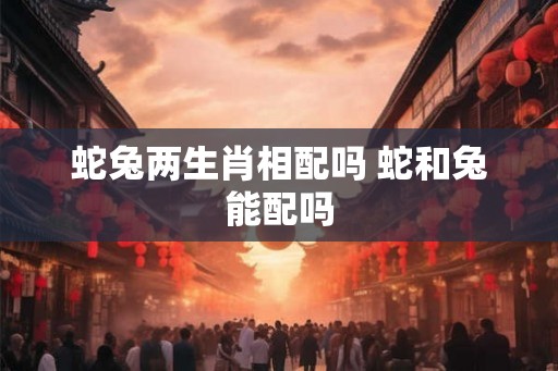 蛇兔两生肖相配吗 蛇和兔能配吗