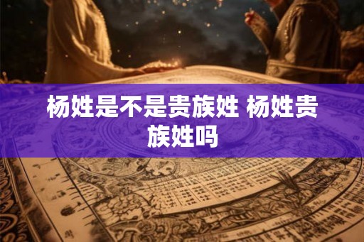 杨姓是不是贵族姓 杨姓贵族姓吗