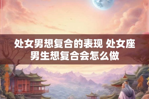 处女男想复合的表现 处女座男生想复合会怎么做