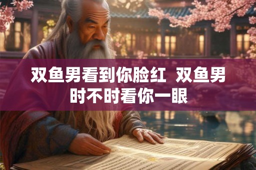 双鱼男看到你脸红  双鱼男时不时看你一眼