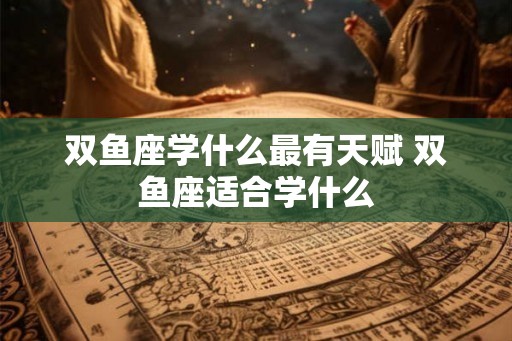 双鱼座学什么最有天赋 双鱼座适合学什么
