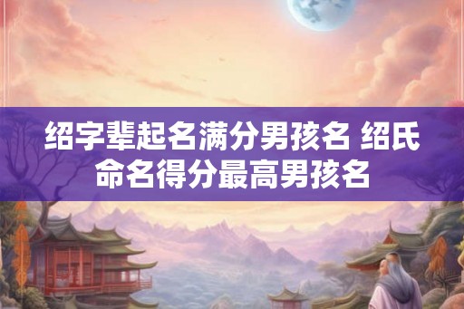 绍字辈起名满分男孩名 绍氏命名得分最高男孩名