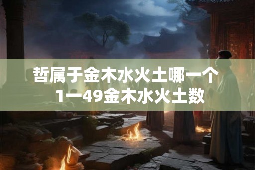 哲属于金木水火土哪一个 1一49金木水火土数 哲属于金木水火土哪一个 1一49金木水火土数