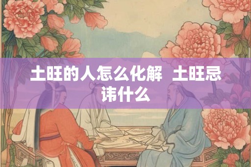 土旺的人怎么化解 土旺忌讳什么 土旺的人怎么化解 土旺忌讳什么