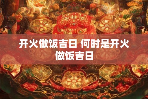 开火做饭吉日 何时是开火做饭吉日