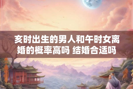 亥时出生的男人和午时女离婚的概率高吗 结婚合适吗 亥时出生的男人和午时女离婚的概率高吗 结婚合适吗