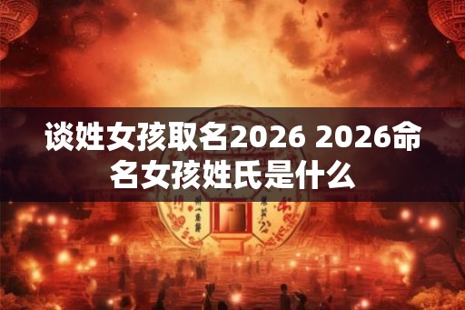 谈姓女孩取名2026 2026命名女孩姓氏是什么