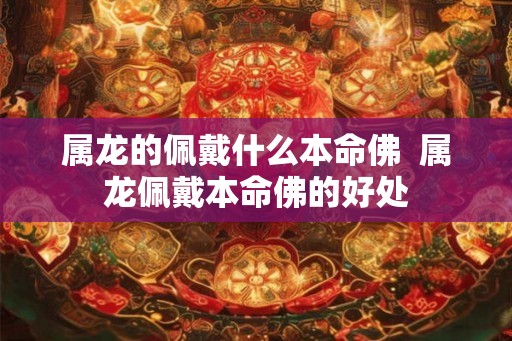 属龙的佩戴什么本命佛 属龙佩戴本命佛的好处 属龙的佩戴什么本命佛 属龙佩戴本命佛的好处