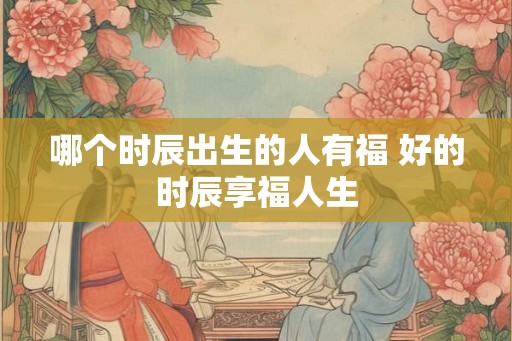哪个时辰出生的人有福 好的时辰享福人生 哪个时辰出生的人有福 好的时辰享福人生