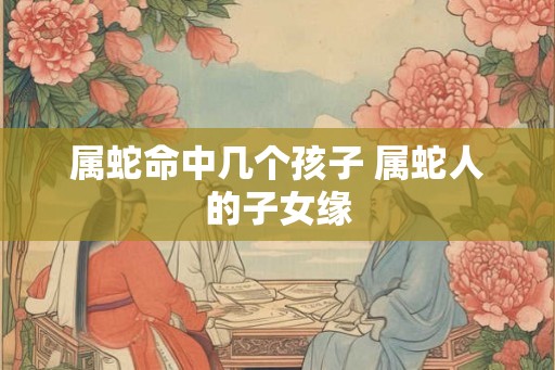 属蛇命中几个孩子 属蛇人的子女缘 属蛇命中几个孩子 属蛇人的子女缘