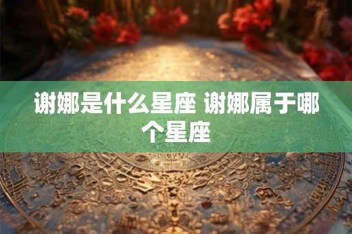 谢娜是什么星座 谢娜属于哪个星座