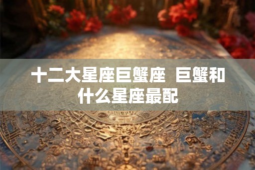 十二大星座巨蟹座 巨蟹和什么星座最配 十二大星座巨蟹座 巨蟹和什么星座最配