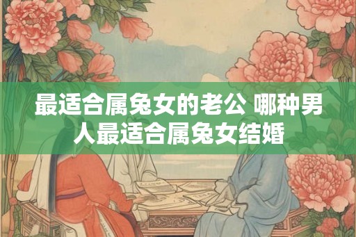 最适合属兔女的老公 哪种男人最适合属兔女结婚