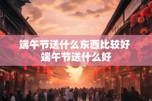 端午节送什么东西比较好 端午节送什么好