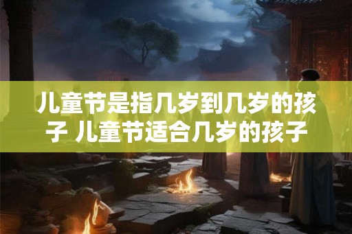 儿童节是指几岁到几岁的孩子 儿童节适合几岁的孩子