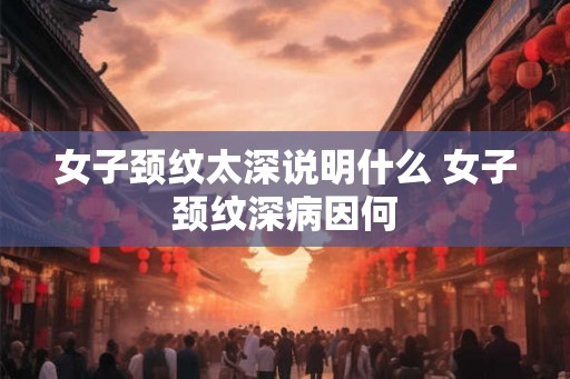 女子颈纹太深说明什么 女子颈纹深病因何