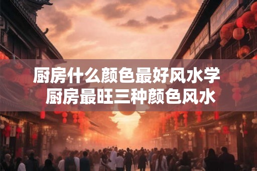 厨房什么颜色最好风水学 厨房最旺三种颜色风水 厨房什么颜色最好风水学 厨房最旺三种颜色风水
