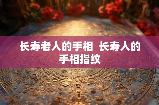 长寿老人的手相 长寿人的手相指纹 长寿老人的手相 长寿人的手相指纹