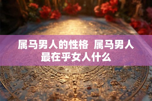 属马男人的性格  属马男人最在乎女人什么