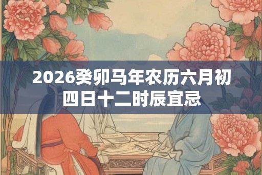 2026癸卯马年农历六月初四日十二时辰宜忌