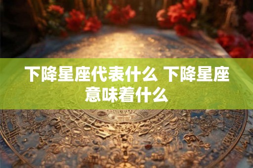 下降星座代表什么 下降星座意味着什么