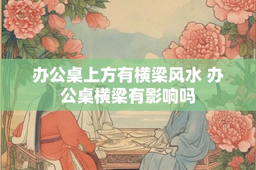 办公桌上方有横梁风水 办公桌横梁有影响吗 办公桌上方有横梁风水 办公桌横梁有影响吗