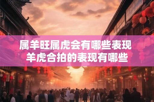 属羊旺属虎会有哪些表现 羊虎合拍的表现有哪些 属羊旺属虎会有哪些表现 羊虎合拍的表现有哪些