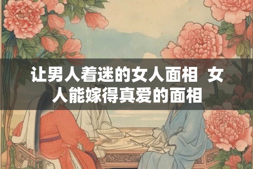让男人着迷的女人面相 女人能嫁得真爱的面相 让男人着迷的女人面相 女人能嫁得真爱的面相