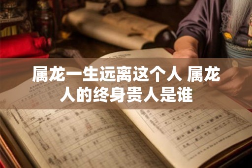 属龙一生远离这个人 属龙人的终身贵人是谁