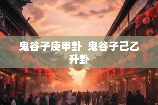 鬼谷子庚甲卦  鬼谷子己乙升卦