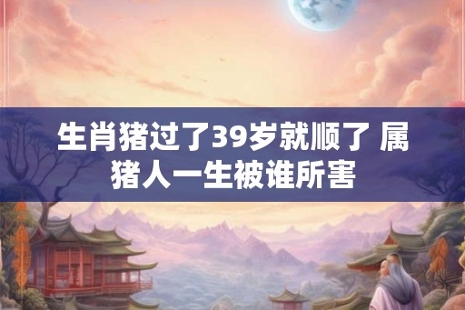 生肖猪过了39岁就顺了 属猪人一生被谁所害 生肖猪过了39岁就顺了 属猪人一生被谁所害