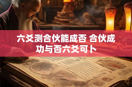 六爻测合伙能成否 合伙成功与否六爻可卜 六爻测合伙能成否 合伙成功与否六爻可卜