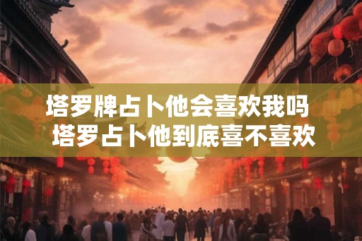 塔罗牌占卜他会喜欢我吗  塔罗占卜他到底喜不喜欢我