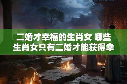 二婚才幸福的生肖女 哪些生肖女只有二婚才能获得幸福