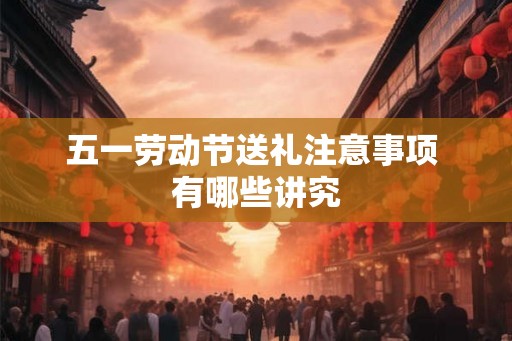 五一劳动节送礼注意事项 有哪些讲究 五一劳动节送礼注意事项 有哪些讲究