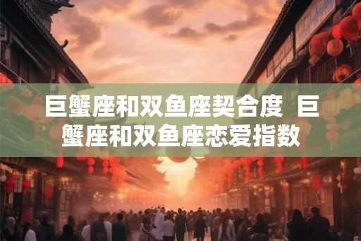 巨蟹座和双鱼座契合度  巨蟹座和双鱼座恋爱指数