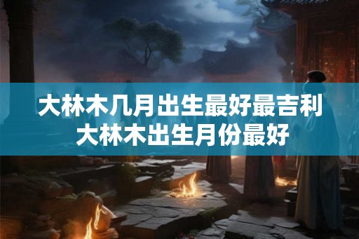 大林木几月出生最好最吉利 大林木出生月份最好 大林木几月出生最好最吉利 大林木出生月份最好