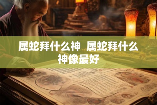 属蛇拜什么神  属蛇拜什么神像最好