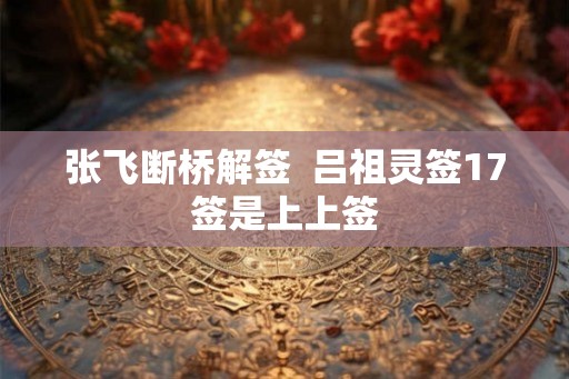 张飞断桥解签  吕祖灵签17签是上上签