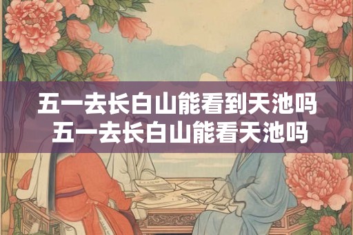 五一去长白山能看到天池吗 五一去长白山能看天池吗