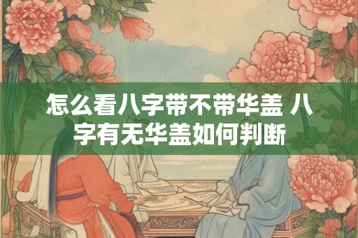 怎么看八字带不带华盖 八字有无华盖如何判断 怎么看八字带不带华盖 八字有无华盖如何判断