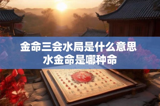 金命三会水局是什么意思 水金命是哪种命 金命三会水局是什么意思 水金命是哪种命