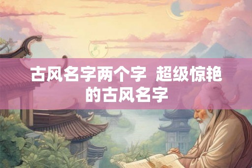 古风名字两个字 超级惊艳的古风名字 古风名字两个字 超级惊艳的古风名字