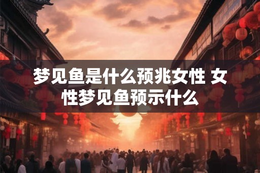 梦见鱼是什么预兆女性 女性梦见鱼预示什么 梦见鱼是什么预兆女性 女性梦见鱼预示什么