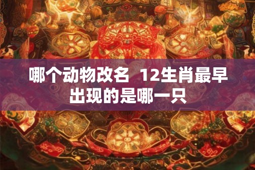 哪个动物改名  12生肖最早出现的是哪一只