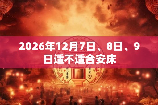 2026年12月7日、8日、9日适不适合安床 2026年12月7日、8日、9日适不适合安床