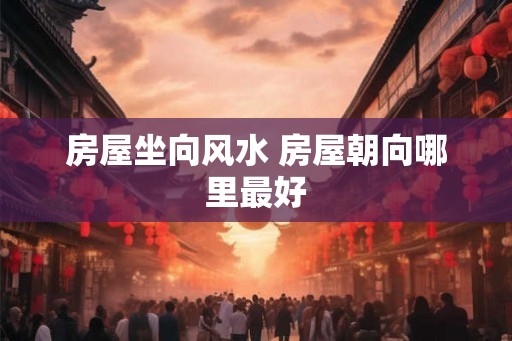 房屋坐向风水 房屋朝向哪里最好 房屋坐向风水 房屋朝向哪里最好